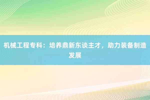 机械工程专科：培养鼎新东谈主才，助力装备制造发展